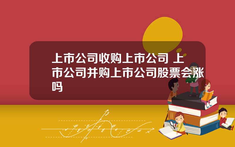 上市公司收购上市公司 上市公司并购上市公司股票会涨吗